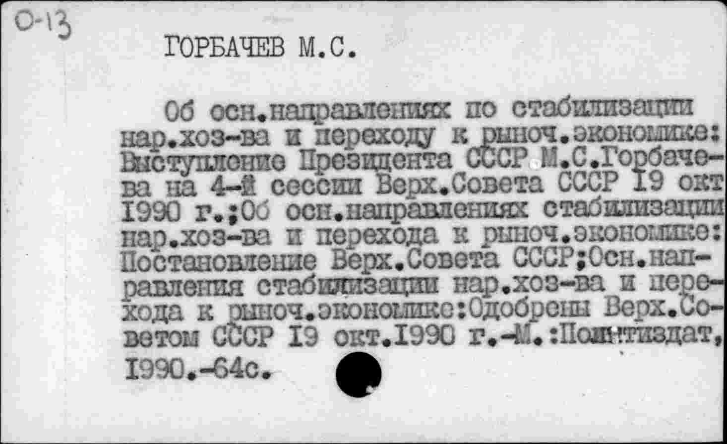 ﻿'3
ГОРБАЧЕВ М.С.
Об осн.направлениях по стабилизации нар.хоз-ва и переходу к рыноч. экономике: Выступление Президента СССР II.С.Горбачева на 4-2 сессии Верх.Совета СССР 19 окт 1990 г.;Об осн.направлениях стабилизации нар.хоз-ва и перехода к риноч.экономике: Постановление Верх.Совета СССР;Осн.направления стабилизации нар.хоз-ва и перехода к эыноч.экономике:0добренн Верх.Советом СССР 19 окт.1990 г.-М. ‘.Политиздат, 1990.-64с. Л